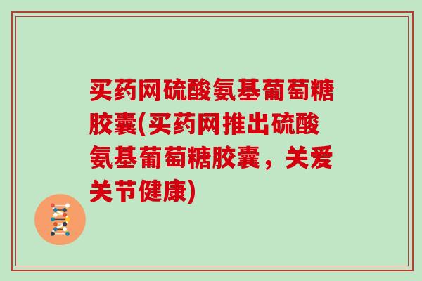 买药网硫酸氨基葡萄糖胶囊(买药网推出硫酸氨基葡萄糖胶囊,关爱关节健康) 买药网硫酸氨基葡萄糖胶囊(买药网推出硫酸氨基葡萄糖胶囊,关爱关节健康)