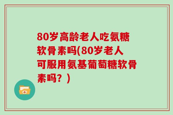 80岁高龄老人吃氨糖软骨素吗(80岁老人可服用氨基葡萄糖软骨素吗？)
