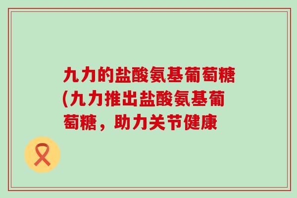 九力的盐酸氨基葡萄糖(九力推出盐酸氨基葡萄糖,助力关节健康 九力的盐酸氨基葡萄糖(九力推出盐酸氨基葡萄糖,助力关节健康