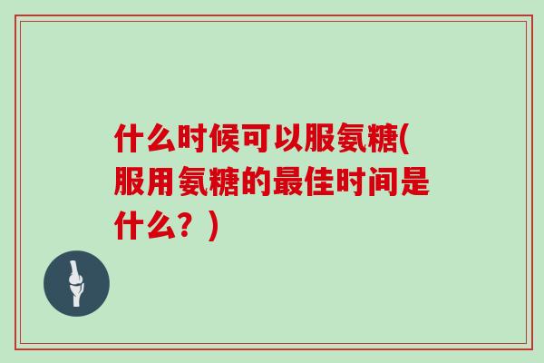 什么时候可以服氨糖(服用氨糖的佳时间是什么?) 什么时候可以服氨糖(服用氨糖的佳时间是什么?)