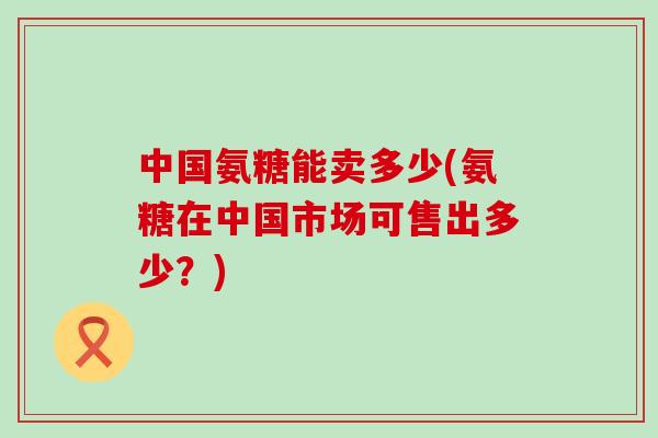 中国氨糖能卖多少(氨糖在中国市场可售出多少？)