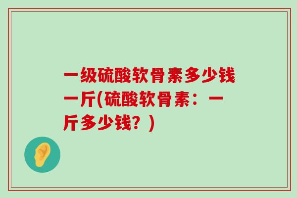 一级硫酸软骨素多少钱一斤(硫酸软骨素:一斤多少钱?) 一级硫酸软骨素多少钱一斤(硫酸软骨素:一斤多少钱?)