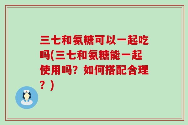 三七和氨糖可以一起吃吗(三七和氨糖能一起使用吗?如何搭配合理?) 三七和氨糖可以一起吃吗(三七和氨糖能一起使用吗?如何搭配合理?)