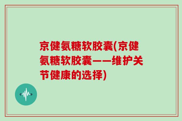 京健氨糖软胶囊(京健氨糖软胶囊——维护关节健康的选择)