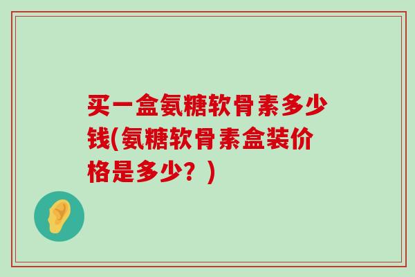 买一盒氨糖软骨素多少钱(氨糖软骨素盒装价格是多少？)