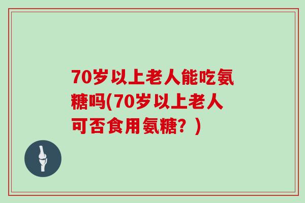 70岁以上老人能吃氨糖吗(70岁以上老人可否食用氨糖?) 70岁以上老人能吃氨糖吗(70岁以上老人可否食用氨糖?)