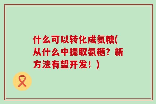 什么可以转化成氨糖(从什么中提取氨糖?新方法有望开发!) 什么可以转化成氨糖(从什么中提取氨糖?新方法有望开发!)