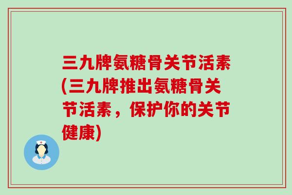 三九牌氨糖骨关节活素(三九牌推出氨糖骨关节活素,保护你的关节健康) 三九牌氨糖骨关节活素(三九牌推出氨糖骨关节活素,保护你的关节健康)