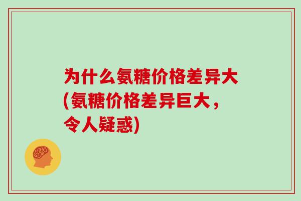 为什么氨糖价格差异大(氨糖价格差异巨大,令人疑惑) 为什么氨糖价格差异大(氨糖价格差异巨大,令人疑惑)