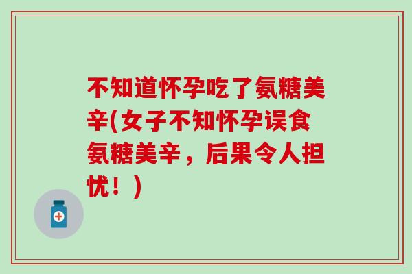 不知道怀孕吃了氨糖美辛(女子不知怀孕误食氨糖美辛,后果令人担忧!) 不知道怀孕吃了氨糖美辛(女子不知怀孕误食氨糖美辛,后果令人担忧!)