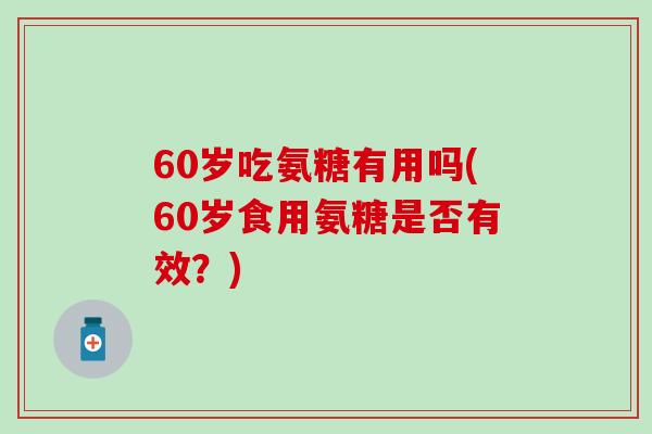 60岁吃氨糖有用吗(60岁食用氨糖是否有效?) 60岁吃氨糖有用吗(60岁食用氨糖是否有效?)