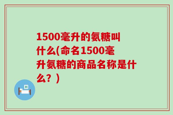 1500毫升的氨糖叫什么(命名1500毫升氨糖的商品名称是什么？)