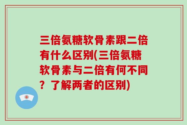 三倍氨糖软骨素跟二倍有什么区别(三倍氨糖软骨素与二倍有何不同？了解两者的区别)