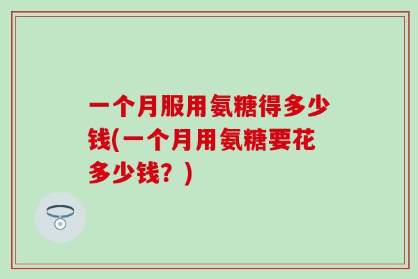 一个月服用氨糖得多少钱(一个月用氨糖要花多少钱？)