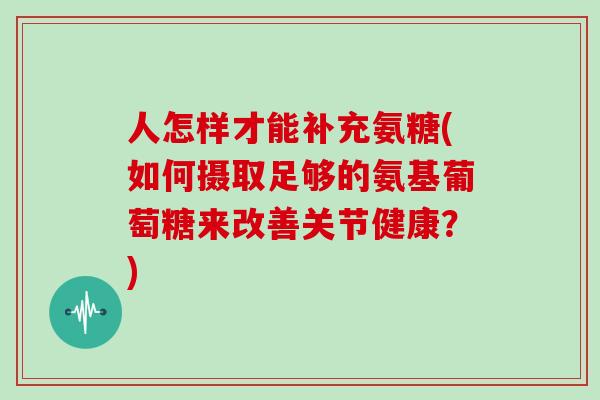 人怎样才能补充氨糖(如何摄取足够的氨基葡萄糖来改善关节健康?) 人怎样才能补充氨糖(如何摄取足够的氨基葡萄糖来改善关节健康?)