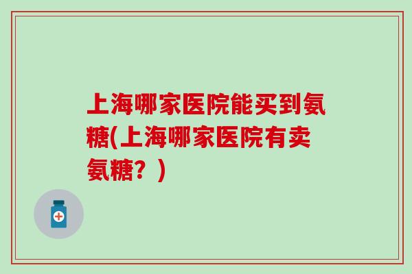 上海哪家医院能买到氨糖(上海哪家医院有卖氨糖?) 上海哪家医院能买到氨糖(上海哪家医院有卖氨糖?)
