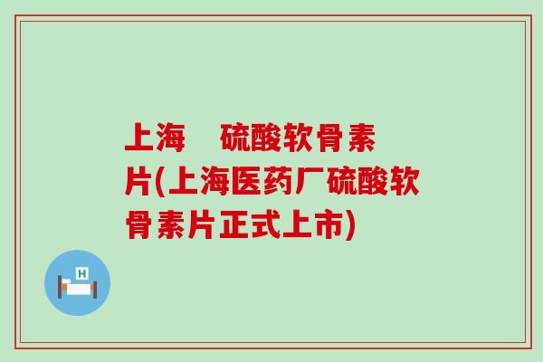 上海 硫酸软骨素片(上海医药厂硫酸软骨素片正式上市) 上海 硫酸软骨素片(上海医药厂硫酸软骨素片正式上市)