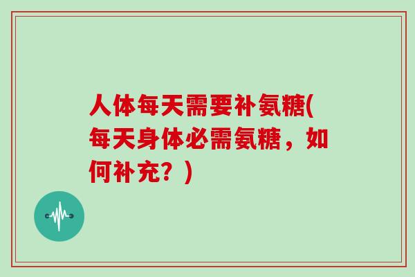 人体每天需要补氨糖(每天身体必需氨糖,如何补充?) 人体每天需要补氨糖(每天身体必需氨糖,如何补充?)