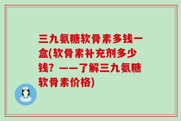 三九氨糖软骨素多钱一盒(软骨素补充剂多少钱?——了解三九氨糖软骨素价格) 三九氨糖软骨素多钱一盒(软骨素补充剂多少钱?——了解三九氨糖软骨素价格)