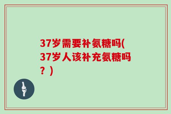 37岁需要补氨糖吗(37岁人该补充氨糖吗？)