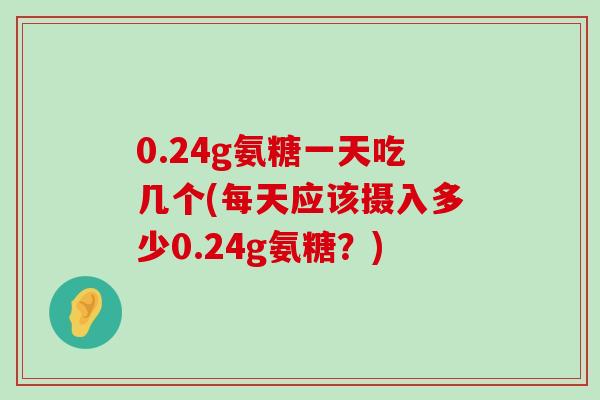 0.24g氨糖一天吃几个(每天应该摄入多少0.24g氨糖?) 0.24g氨糖一天吃几个(每天应该摄入多少0.24g氨糖?)