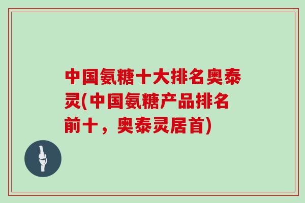 中国氨糖十大排名奥泰灵(中国氨糖产品排名前十,奥泰灵居首) 中国氨糖十大排名奥泰灵(中国氨糖产品排名前十,奥泰灵居首)