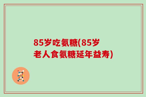 85岁吃氨糖(85岁老人食氨糖延年益寿) 85岁吃氨糖(85岁老人食氨糖延年益寿)