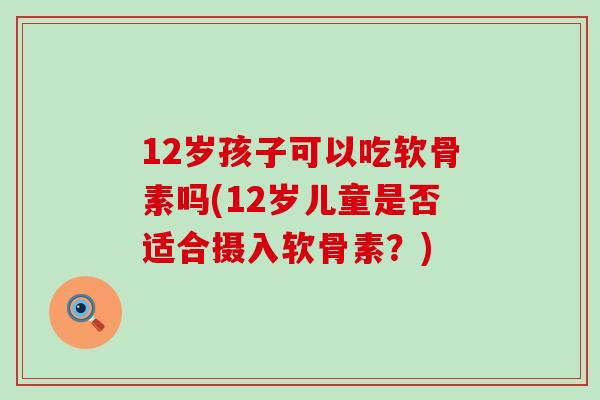 12岁孩子可以吃软骨素吗(12岁儿童是否适合摄入软骨素?) 12岁孩子可以吃软骨素吗(12岁儿童是否适合摄入软骨素?)