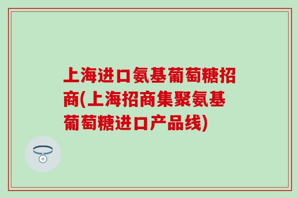 上海进口氨基葡萄糖招商(上海招商集聚氨基葡萄糖进口产品线) 上海进口氨基葡萄糖招商(上海招商集聚氨基葡萄糖进口产品线)