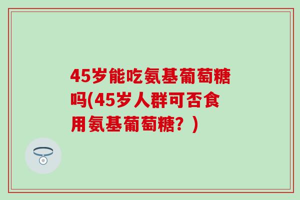 45岁能吃氨基葡萄糖吗(45岁人群可否食用氨基葡萄糖？)