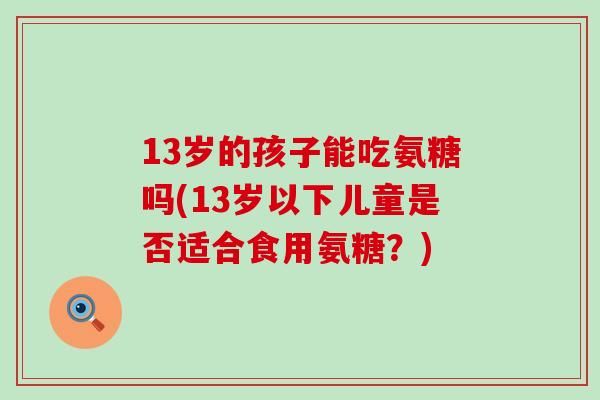 13岁的孩子能吃氨糖吗(13岁以下儿童是否适合食用氨糖?) 13岁的孩子能吃氨糖吗(13岁以下儿童是否适合食用氨糖?)