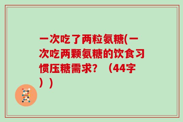 一次吃了两粒氨糖(一次吃两颗氨糖的饮食习惯压糖需求?(44字)) 一次吃了两粒氨糖(一次吃两颗氨糖的饮食习惯压糖需求?(44字))