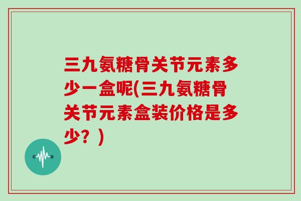 三九氨糖骨关节元素多少一盒呢(三九氨糖骨关节元素盒装价格是多少?) 三九氨糖骨关节元素多少一盒呢(三九氨糖骨关节元素盒装价格是多少?)