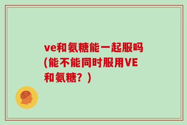 ve和氨糖能一起服吗(能不能同时服用VE和氨糖?) ve和氨糖能一起服吗(能不能同时服用VE和氨糖?)