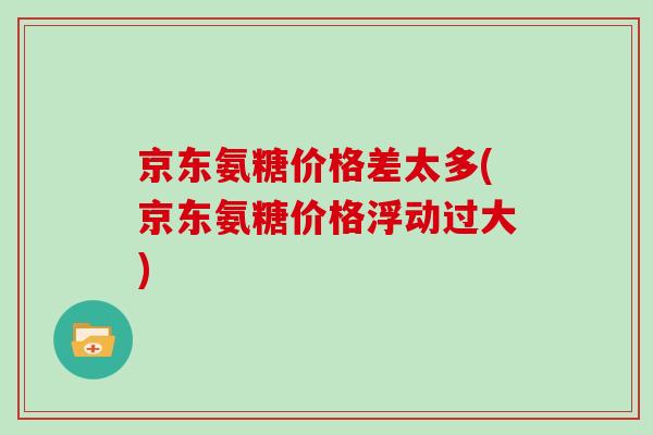 京东氨糖价格差太多(京东氨糖价格浮动过大) 京东氨糖价格差太多(京东氨糖价格浮动过大)