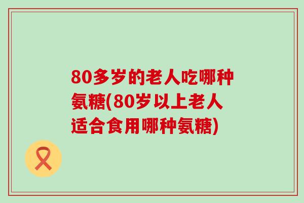 80多岁的老人吃哪种氨糖(80岁以上老人适合食用哪种氨糖)