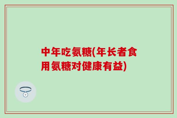 中年吃氨糖(年长者食用氨糖对健康有益) 中年吃氨糖(年长者食用氨糖对健康有益)