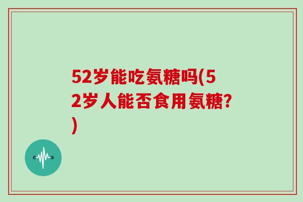 52岁能吃氨糖吗(52岁人能否食用氨糖？)