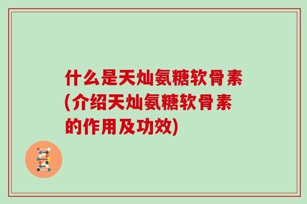 什么是天灿氨糖软骨素(介绍天灿氨糖软骨素的作用及功效)