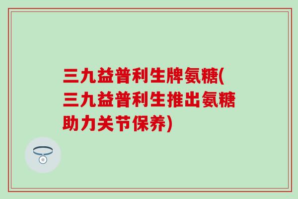三九益普利生牌氨糖(三九益普利生推出氨糖助力关节保养)