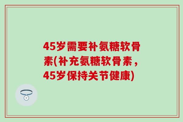 45岁需要补氨糖软骨素(补充氨糖软骨素,45岁保持关节健康) 45岁需要补氨糖软骨素(补充氨糖软骨素,45岁保持关节健康)