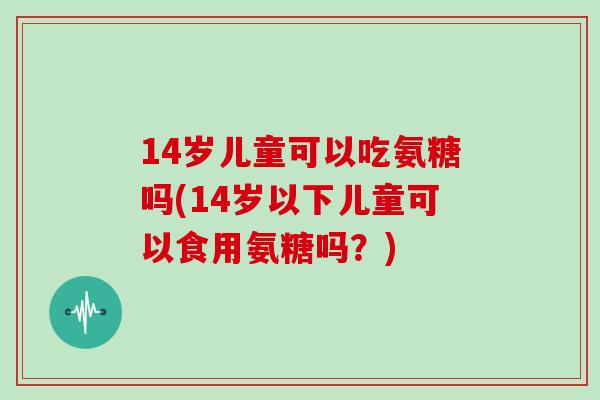 14岁儿童可以吃氨糖吗(14岁以下儿童可以食用氨糖吗?) 14岁儿童可以吃氨糖吗(14岁以下儿童可以食用氨糖吗?)