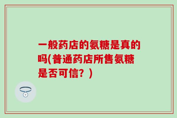 一般药店的氨糖是真的吗(普通药店所售氨糖是否可信?) 一般药店的氨糖是真的吗(普通药店所售氨糖是否可信?)