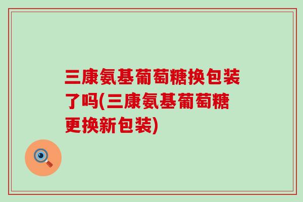 三康氨基葡萄糖换包装了吗(三康氨基葡萄糖更换新包装)