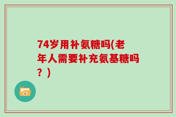74岁用补氨糖吗(老年人需要补充氨基糖吗?) 74岁用补氨糖吗(老年人需要补充氨基糖吗?)