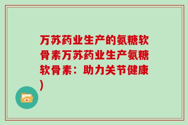 万苏药业生产的氨糖软骨素万苏药业生产氨糖软骨素:助力关节健康) 万苏药业生产的氨糖软骨素万苏药业生产氨糖软骨素:助力关节健康)