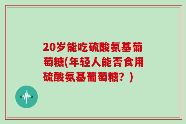 20岁能吃硫酸氨基葡萄糖(年轻人能否食用硫酸氨基葡萄糖?) 20岁能吃硫酸氨基葡萄糖(年轻人能否食用硫酸氨基葡萄糖?)