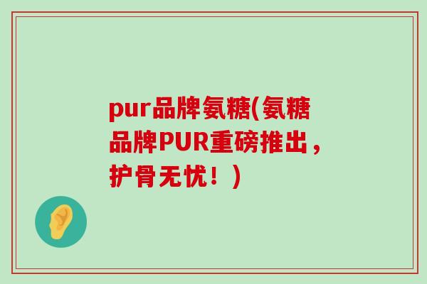 pur品牌氨糖(氨糖品牌PUR重磅推出，护骨无忧！)