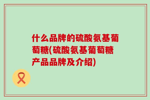 什么品牌的硫酸氨基葡萄糖(硫酸氨基葡萄糖产品品牌及介绍)