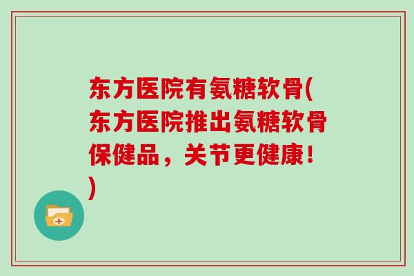 东方医院有氨糖软骨(东方医院推出氨糖软骨保健品，关节更健康！)